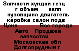 Запчасти хундай гетц 2010г объем 1.6 акпп кузовщина двигатель каробка салон подв › Цена ­ 1 000 - Все города Авто » Продажа запчастей   . Московская обл.,Долгопрудный г.